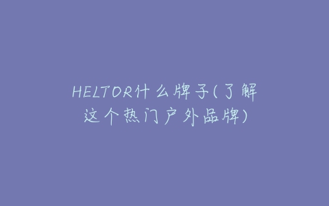 HELTOR什么牌子(了解这个热门户外品牌)