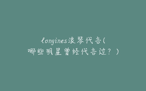 longines浪琴代言(哪些明星曾经代言过？)