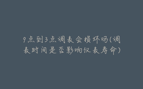 9点到3点调表会损坏吗(调表时间是否影响仪表寿命)