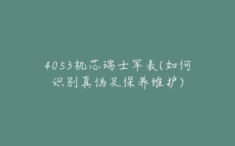 4053机芯瑞士军表(如何识别真伪及保养维护)