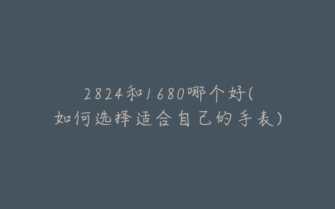 2824和1680哪个好(如何选择适合自己的手表)-亿表网 2824和1680哪个好(如何选择适合自己的手表)-亿表网