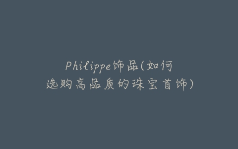Philippe饰品(如何选购高品质的珠宝首饰)-亿表网 Philippe饰品(如何选购高品质的珠宝首饰)-亿表网