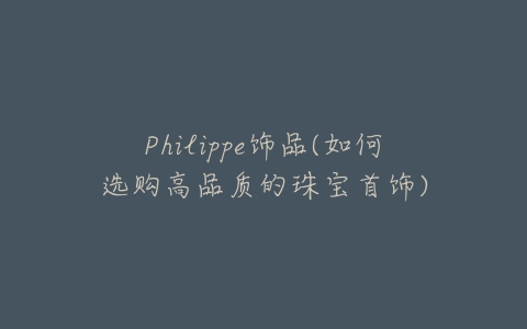 Philippe饰品(如何选购高品质的珠宝首饰)