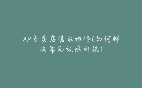 AP专卖店售后维修(如何解决常见故障问题)-亿表网 AP专卖店售后维修(如何解决常见故障问题)-亿表网