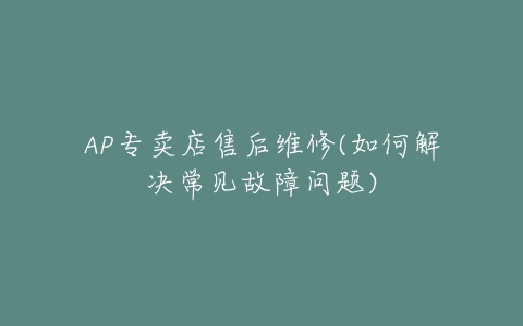 AP专卖店售后维修(如何解决常见故障问题)