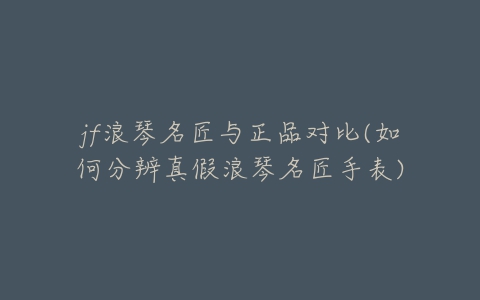 jf浪琴名匠与正品对比(如何分辨真假浪琴名匠手表)-亿表网 jf浪琴名匠与正品对比(如何分辨真假浪琴名匠手表)-亿表网