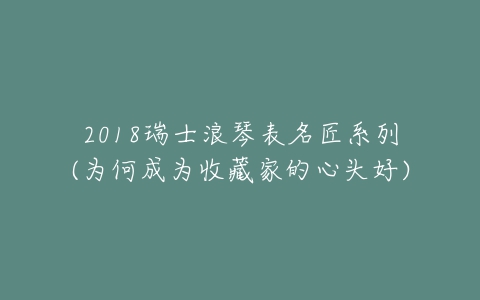 2018瑞士浪琴表名匠系列(为何成为收藏家的心头好)