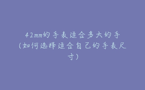 42mm的手表适合多大的手(如何选择适合自己的手表尺寸)-亿表网 42mm的手表适合多大的手(如何选择适合自己的手表尺寸)-亿表网
