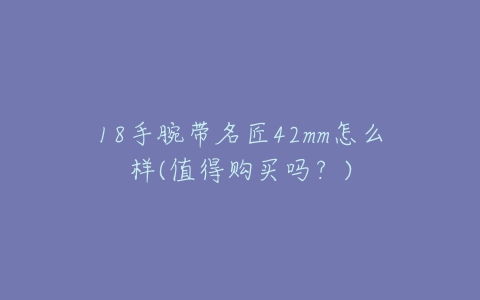18手腕带名匠42mm怎么样(值得购买吗?)-亿表网 18手腕带名匠42mm怎么样(值得购买吗?)-亿表网