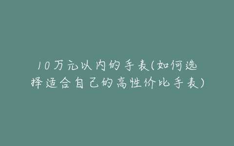 10万元以内的手表(如何选择适合自己的高性价比手表)-亿表网 10万元以内的手表(如何选择适合自己的高性价比手表)-亿表网