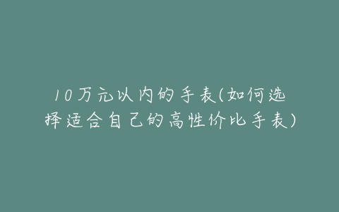 10万元以内的手表(如何选择适合自己的高性价比手表)