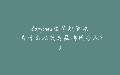 longines浪琴赵丽颖(为什么她成为品牌代言人？)