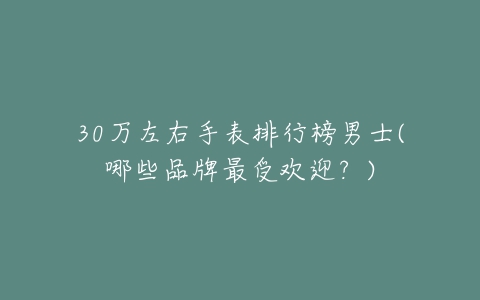 30万左右手表排行榜男士(哪些品牌最受欢迎？)