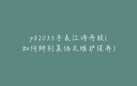 p82035手表江诗丹顿(如何辨别真伪及维护保养)-亿表网 p82035手表江诗丹顿(如何辨别真伪及维护保养)-亿表网