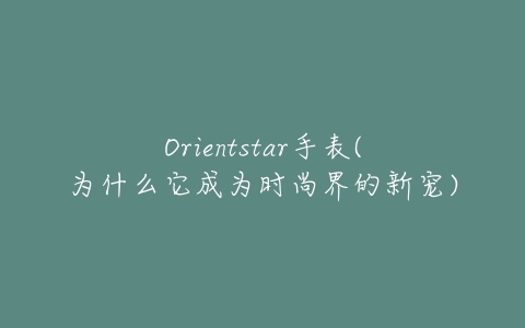 Orientstar手表(为什么它成为时尚界的新宠)