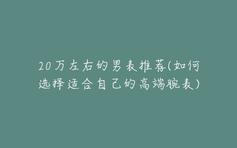 20万左右的男表推荐(如何选择适合自己的高端腕表)-亿表网 20万左右的男表推荐(如何选择适合自己的高端腕表)-亿表网