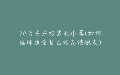 20万左右的男表推荐(如何选择适合自己的高端腕表)