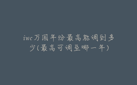 iwc万国年份最高能调到多少(最高可调至哪一年)