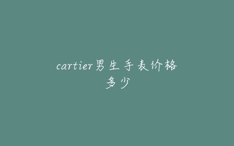 cartier男生手表价格多少-亿表网 cartier男生手表价格多少-亿表网