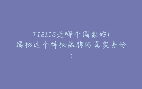 TIELIS是哪个国家的(揭秘这个神秘品牌的真实身份)-亿表网 TIELIS是哪个国家的(揭秘这个神秘品牌的真实身份)-亿表网