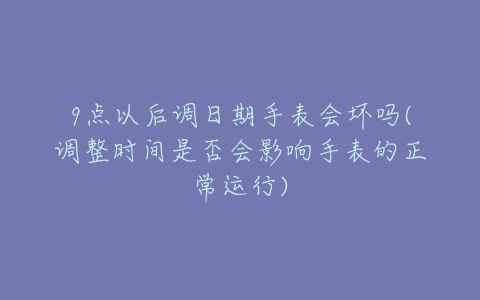 9点以后调日期手表会坏吗(调整时间是否会影响手表的正常运行)