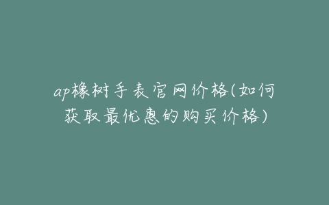 ap橡树手表官网价格(如何获取最优惠的购买价格)