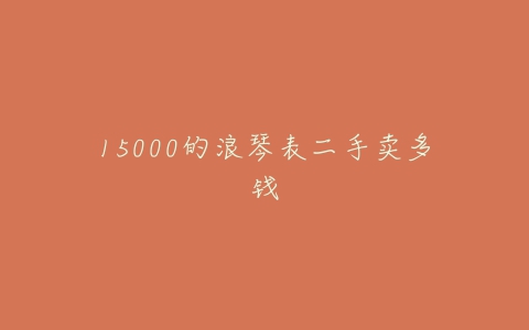 15000的浪琴表二手卖多钱-亿表网 15000的浪琴表二手卖多钱-亿表网