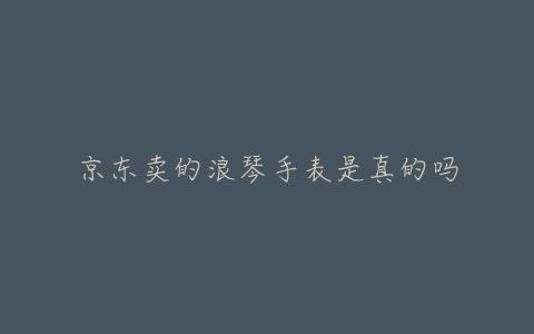 京东卖的浪琴手表是真的吗