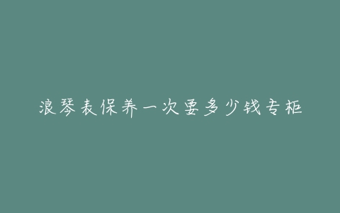 浪琴表保养一次要多少钱专柜