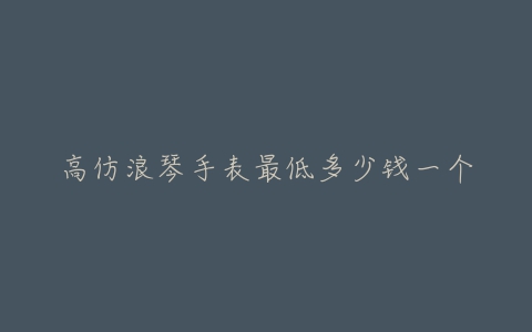 高仿浪琴手表最低多少钱一个