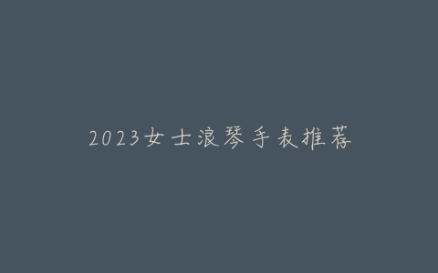 2023女士浪琴手表推荐