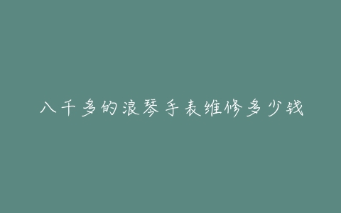 八千多的浪琴手表维修多少钱