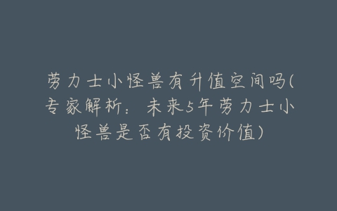 劳力士小怪兽有升值空间吗(专家解析：未来5年劳力士小怪兽是否有投资价值)