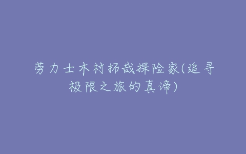 劳力士木村拓哉探险家(追寻极限之旅的真谛)