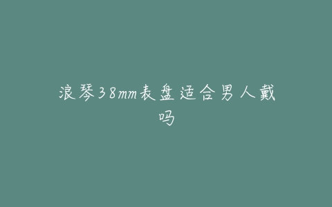 浪琴38mm表盘适合男人戴吗