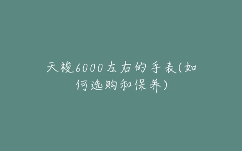 天梭6000左右的手表(如何选购和保养)