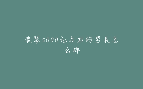 浪琴5000元左右的男表怎么样