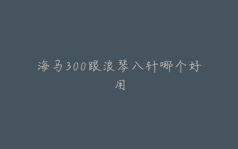 海马300跟浪琴八针哪个好用