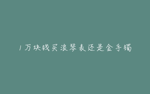 1万块钱买浪琴表还是金手镯