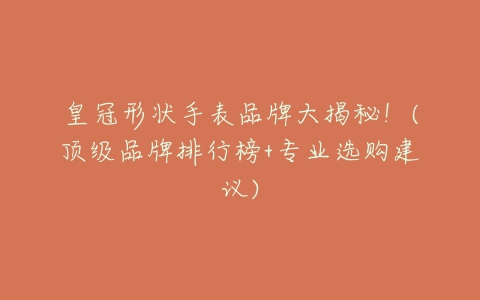 皇冠形状手表品牌大揭秘!(顶级品牌排行榜+专业选购建议)