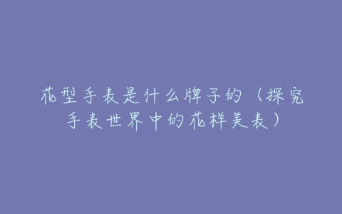 花型手表是什么牌子的(探究手表世界中的花样美表)-亿表网 花型手表是什么牌子的(探究手表世界中的花样美表)-亿表网