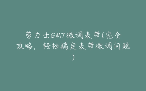 劳力士GMT微调表带(完全攻略,轻松搞定表带微调问题)-亿表网 劳力士GMT微调表带(完全攻略,轻松搞定表带微调问题)-亿表网
