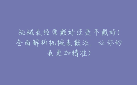 机械表经常戴好还是不戴好(全面解析机械表戴法,让你的表更加精准)-亿表网 机械表经常戴好还是不戴好(全面解析机械表戴法,让你的表更加精准)-亿表网