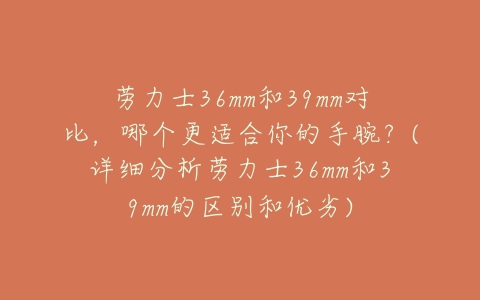 劳力士36mm和39mm对比,哪个更适合你的手腕?(详细分析劳力士36mm和39mm的区别和优劣)-亿表网 劳力士36mm和39mm对比,哪个更适合你的手腕?(详细分析劳力士36mm和39mm的区别和优劣)-亿表网