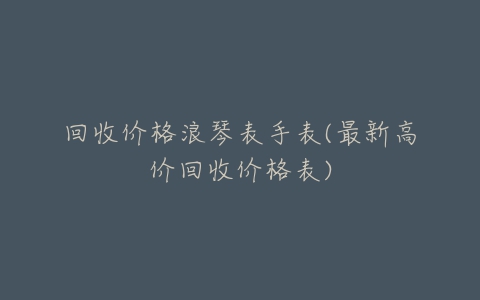 回收价格浪琴表手表(最新高价回收价格表)-亿表网 回收价格浪琴表手表(最新高价回收价格表)-亿表网
