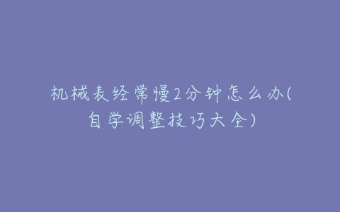 机械表经常慢2分钟怎么办(自学调整技巧大全)-亿表网 机械表经常慢2分钟怎么办(自学调整技巧大全)-亿表网
