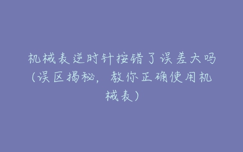 机械表逆时针按错了误差大吗(误区揭秘,教你正确使用机械表)-亿表网 机械表逆时针按错了误差大吗(误区揭秘,教你正确使用机械表)-亿表网