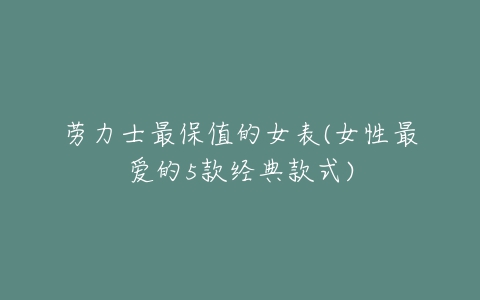 劳力士最保值的女表(女性最爱的5款经典款式)