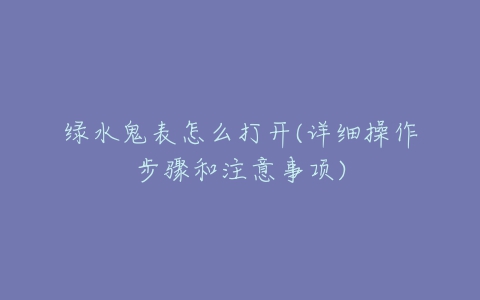 绿水鬼表怎么打开(详细操作步骤和注意事项)-亿表网 绿水鬼表怎么打开(详细操作步骤和注意事项)-亿表网