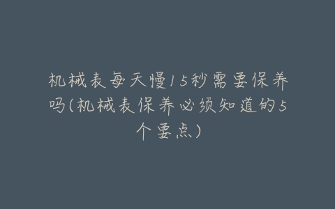 机械表每天慢15秒需要保养吗(机械表保养必须知道的5个要点)-亿表网 机械表每天慢15秒需要保养吗(机械表保养必须知道的5个要点)-亿表网